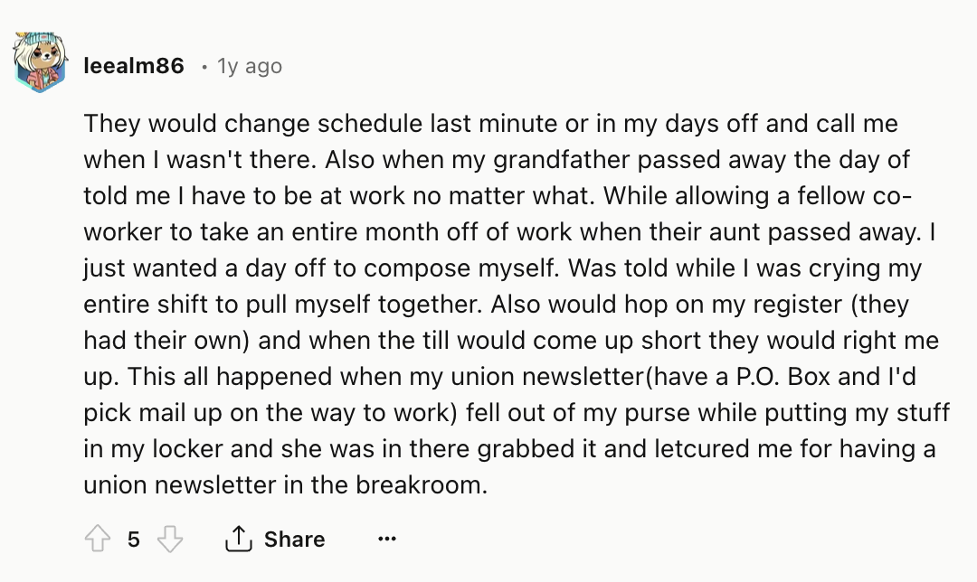 screenshot - leealm86 1y ago They would change schedule last minute or in my days off and call me when I wasn't there. Also when my grandfather passed away the day of told me I have to be at work no matter what. While allowing a fellow co worker to take a